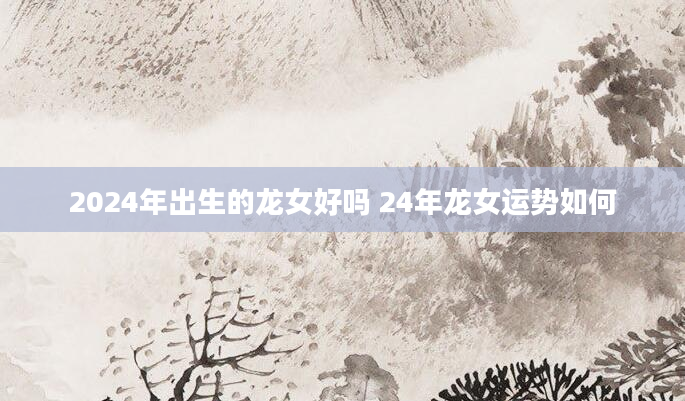 2024年出生的龙女好吗 24年龙女运势如何