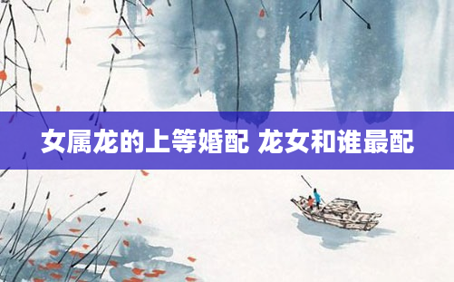 女属龙的上等婚配 龙女和谁最配