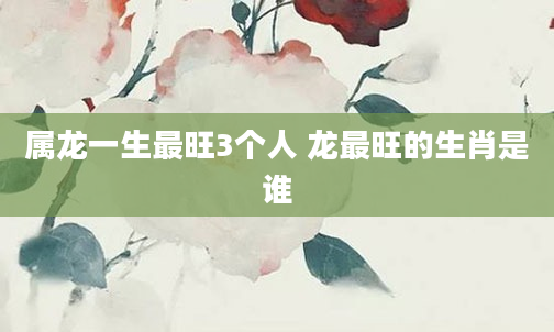 属龙一生最旺3个人 龙最旺的生肖是谁