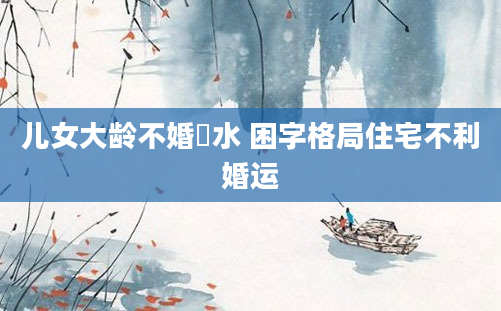 儿女大龄不婚風水 困字格局住宅不利婚运