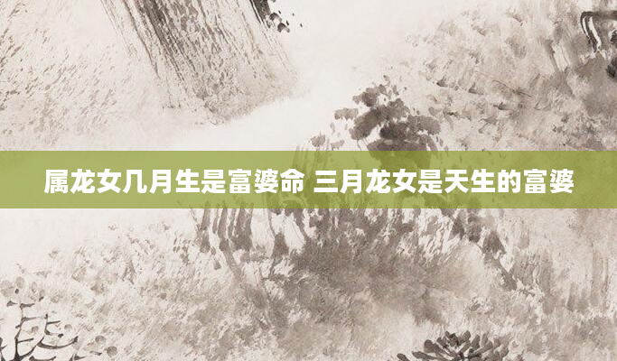 属龙女几月生是富婆命 三月龙女是天生的富婆