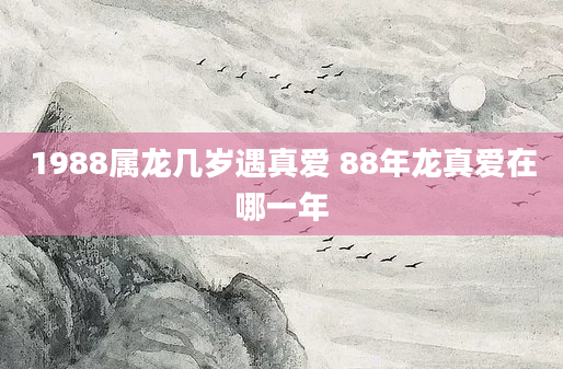 1988属龙几岁遇真爱 88年龙真爱在哪一年