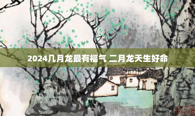 2024几月龙最有福气 二月龙天生好命
