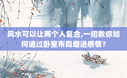 风水可以让两个人复合,一招教你如何通过卧室布局增进感情？