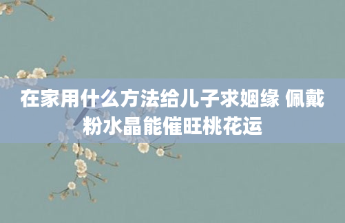 在家用什么方法给儿子求姻缘 佩戴粉水晶能催旺桃花运