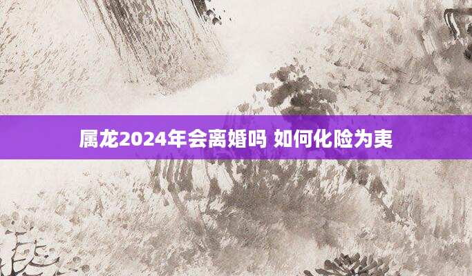 属龙2024年会离婚吗 如何化险为夷