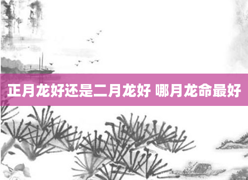正月龙好还是二月龙好 哪月龙命最好