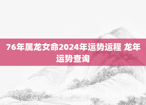 76年属龙女命2024年运势运程 龙年运势查询