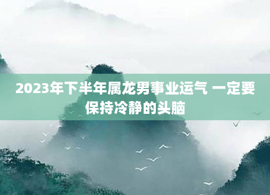 2023年下半年属龙男事业运气 一定要保持冷静的头脑
