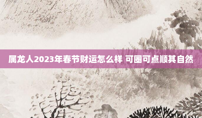 属龙人2023年春节财运怎么样 可圈可点顺其自然