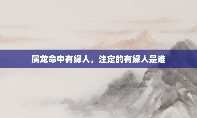 属龙命中有缘人，注定的有缘人是谁