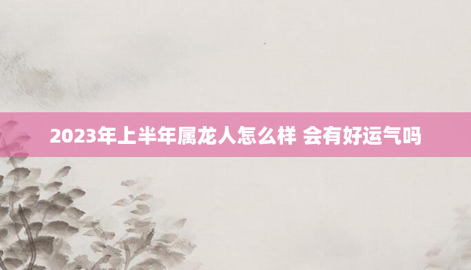 2023年上半年属龙人怎么样 会有好运气吗