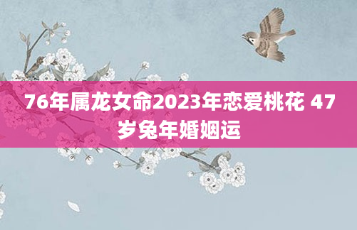 76年属龙女命2023年恋爱桃花 47岁兔年婚姻运