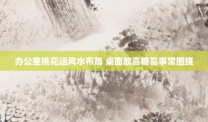 办公室桃花运风水布局 桌面放喜糖喜事常围绕