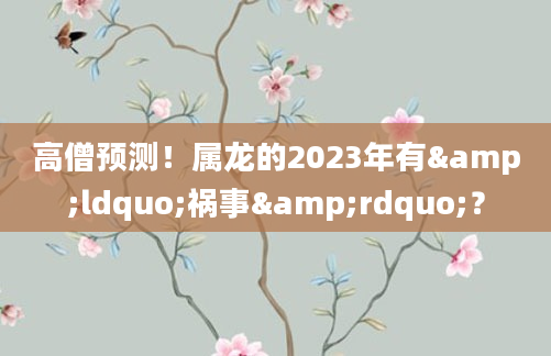 高僧预测！属龙的2023年有&ldquo;祸事&rdquo;？