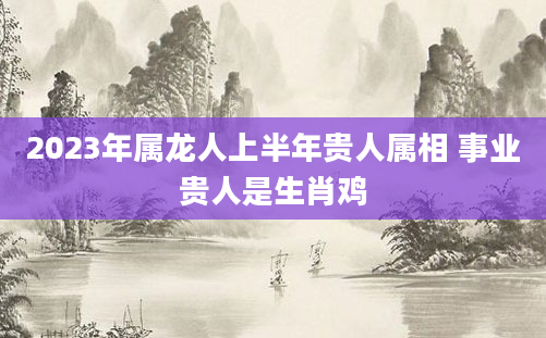 2023年属龙人上半年贵人属相 事业贵人是生肖鸡
