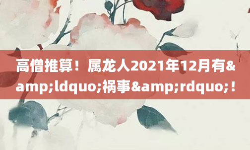 高僧推算！属龙人2021年12月有&ldquo;祸事&rdquo;！