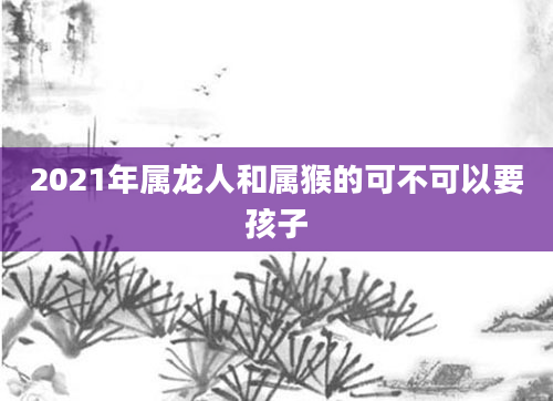 2021年属龙人和属猴的可不可以要孩子