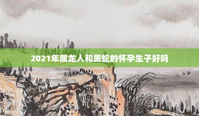 2021年属龙人和属蛇的怀孕生子好吗