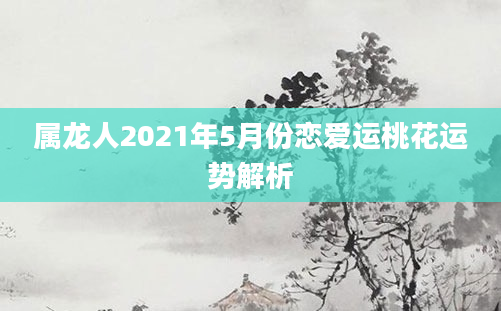 属龙人2021年5月份恋爱运桃花运势解析