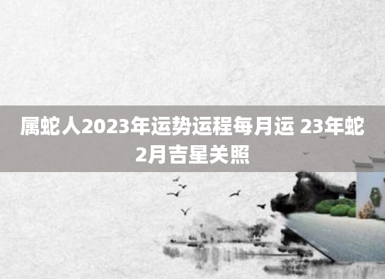 属蛇人2023年运势运程每月运 23年蛇2月吉星关照