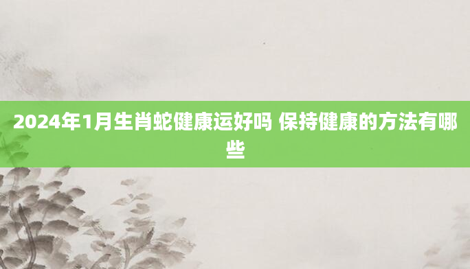 2024年1月生肖蛇健康运好吗 保持健康的方法有哪些