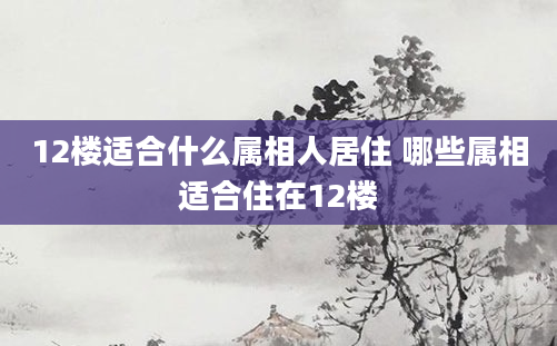 12楼适合什么属相人居住 哪些属相适合住在12楼