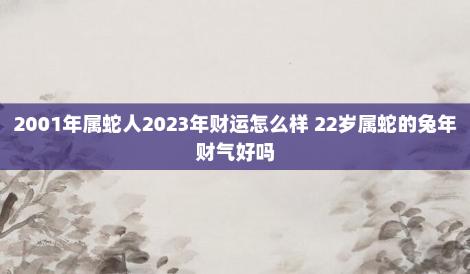 2001年属蛇人2023年财运怎么样 22岁属蛇的兔年财气好吗