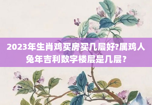 2023年生肖鸡买房买几层好?属鸡人兔年吉利数字楼层是几层？
