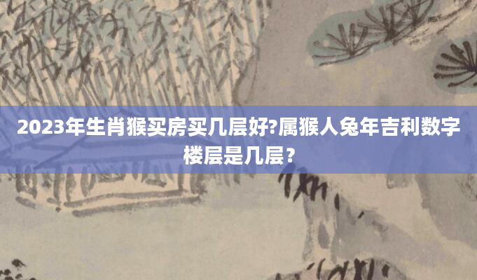 2023年生肖猴买房买几层好?属猴人兔年吉利数字楼层是几层？