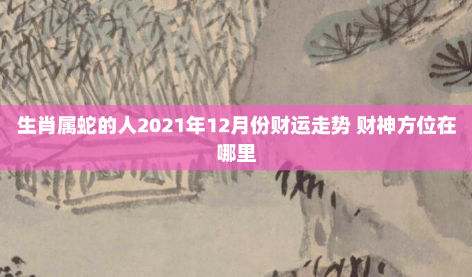 生肖属蛇的人2021年12月份财运走势 财神方位在哪里