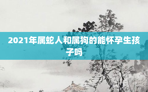 2021年属蛇人和属狗的能怀孕生孩子吗