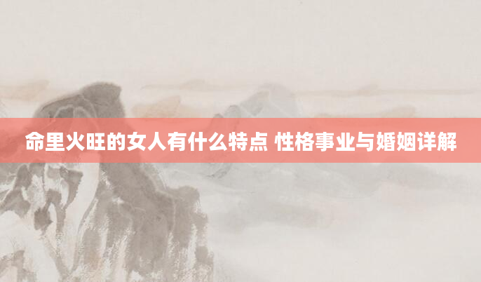 命里火旺的女人有什么特点 性格事业与婚姻详解