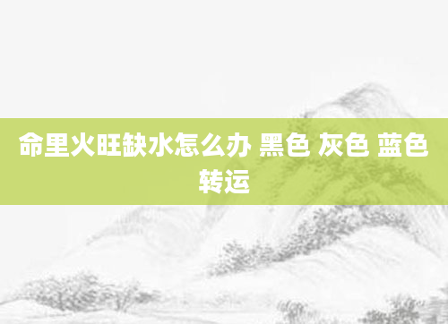 命里火旺缺水怎么办 黑色 灰色 蓝色转运