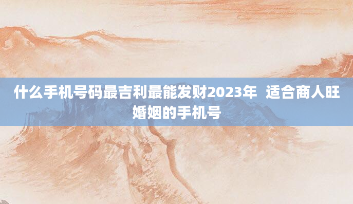 什么手机号码最吉利最能发财2023年  适合商人旺婚姻的手机号