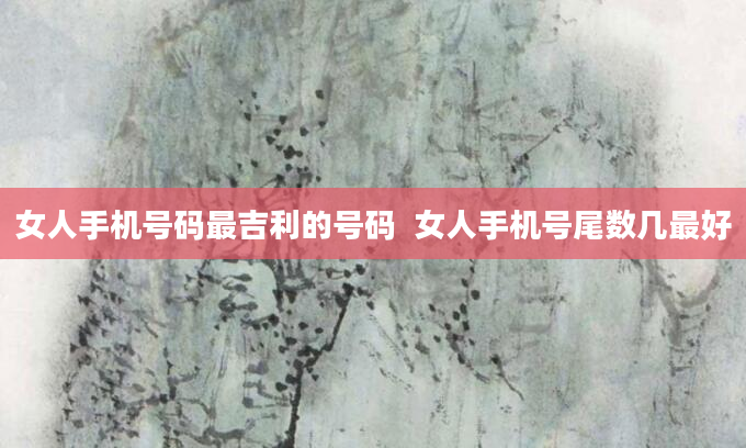 女人手机号码最吉利的号码  女人手机号尾数几最好