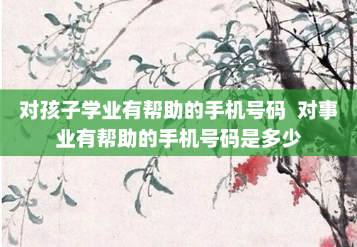 对孩子学业有帮助的手机号码  对事业有帮助的手机号码是多少