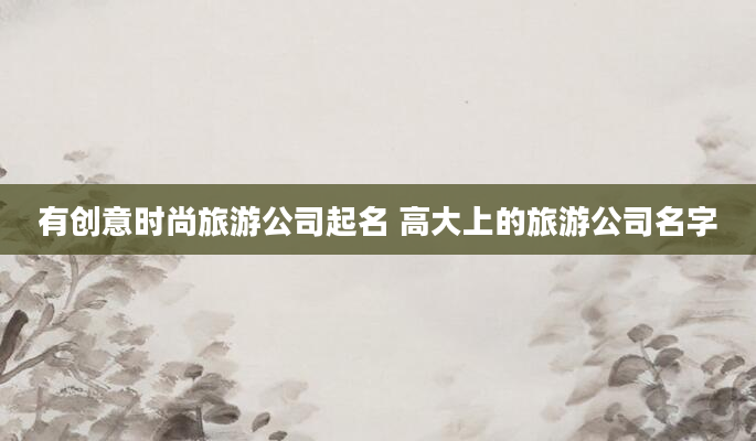 有创意时尚旅游公司起名 高大上的旅游公司名字