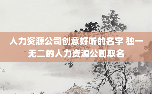 人力资源公司创意好听的名字 独一无二的人力资源公司取名