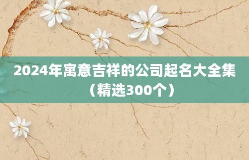 2024年寓意吉祥的公司起名大全集（精选300个）
