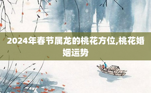 2024年春节属龙的桃花方位,桃花婚姻运势