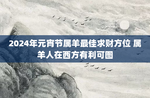 2024年元宵节属羊最佳求财方位 属羊人在西方有利可图