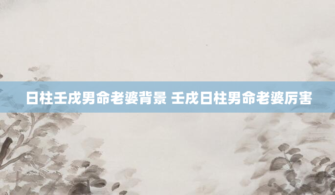日柱壬戌男命老婆背景 壬戌日柱男命老婆厉害