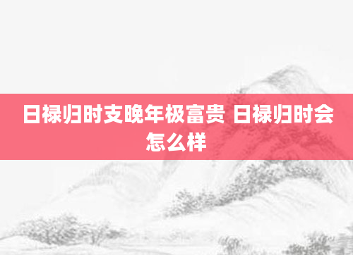 日禄归时支晚年极富贵 日禄归时会怎么样