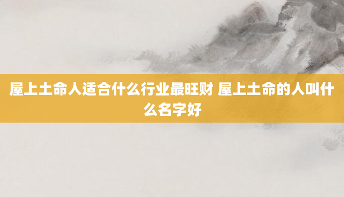 屋上土命人适合什么行业最旺财 屋上土命的人叫什么名字好
