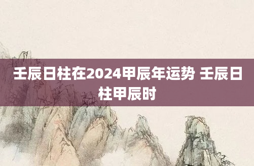 壬辰日柱在2024甲辰年运势 壬辰日柱甲辰时
