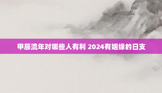 甲辰流年对哪些人有利 2024有姻缘的日支
