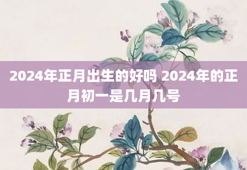 2024年正月出生的好吗 2024年的正月初一是几月几号