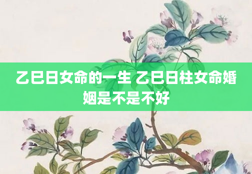 乙巳日女命的一生 乙巳日柱女命婚姻是不是不好