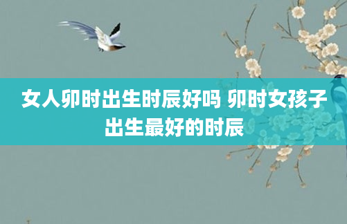 女人卯时出生时辰好吗 卯时女孩子出生最好的时辰